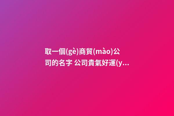 取一個(gè)商貿(mào)公司的名字 公司貴氣好運(yùn)起名,起名之家-第1張-公司起名-玄機(jī)派